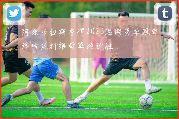 阿尔卡拉斯夺得2023温网男单冠军终结焦科维奇草地连胜