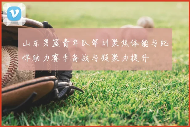 山东男篮青年队军训聚焦体能与纪律助力赛季备战与凝聚力提升