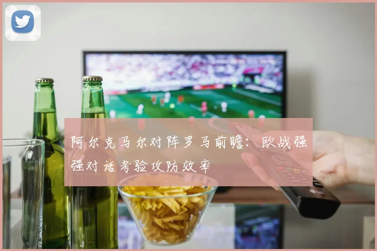 阿尔克马尔对阵罗马前瞻：欧战强强对话考验攻防效率