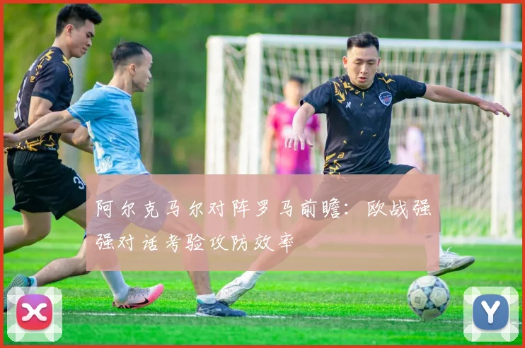 阿尔克马尔对阵罗马前瞻：欧战强强对话考验攻防效率