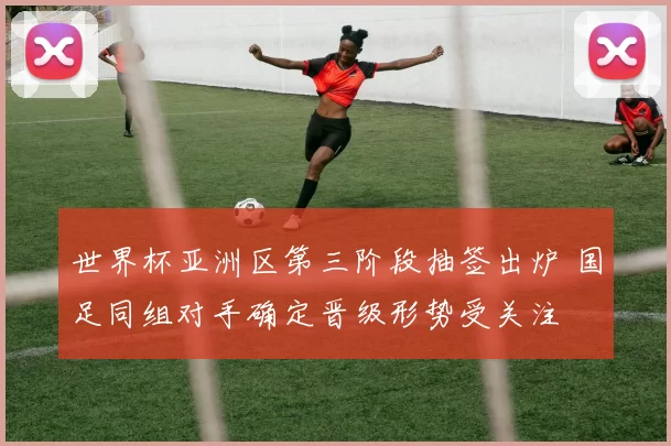 世界杯亚洲区第三阶段抽签出炉 国足同组对手确定晋级形势受关注