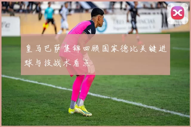 皇马巴萨集锦回顾国家德比关键进球与技战术看点