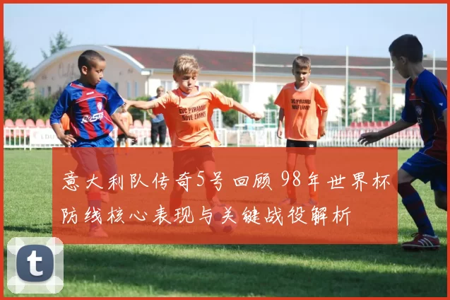 意大利队传奇5号回顾 98年世界杯防线核心表现与关键战役解析