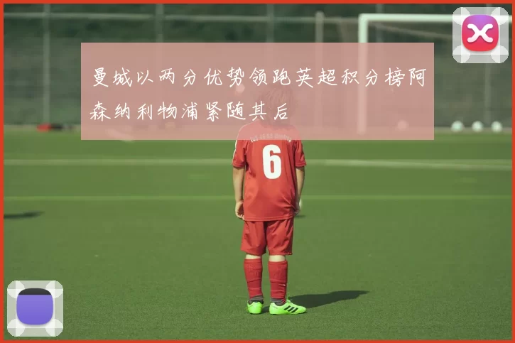 曼城以两分优势领跑英超积分榜阿森纳利物浦紧随其后