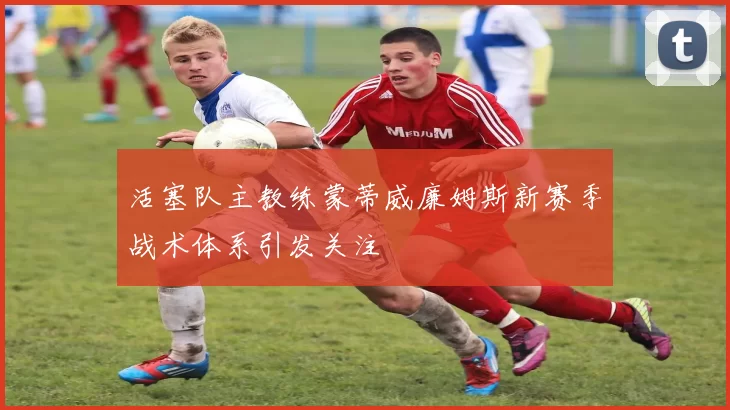 活塞队主教练蒙蒂威廉姆斯新赛季战术体系引发关注