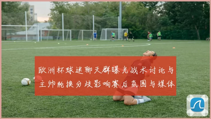 欧洲杯球迷聊天群曝光战术讨论与主帅轮换分歧影响赛后氛围与媒体关注