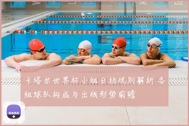 卡塔尔世界杯小组分档规则解析 各组球队构成与出线形势前瞻