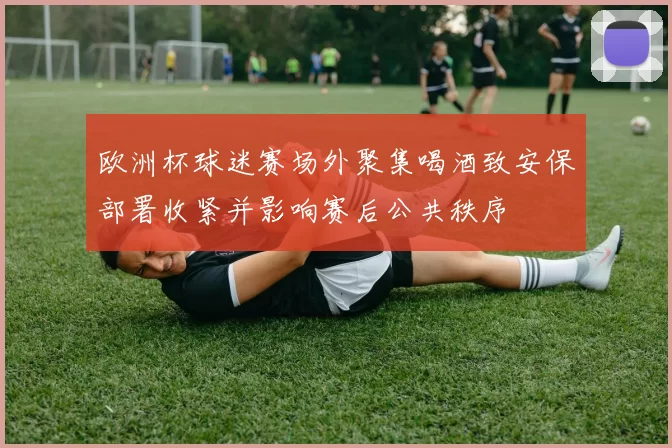 欧洲杯球迷赛场外聚集喝酒致安保部署收紧并影响赛后公共秩序