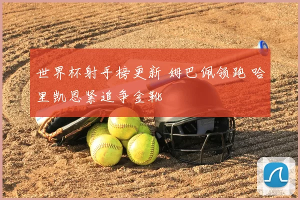 世界杯射手榜更新 姆巴佩领跑 哈里凯恩紧追争金靴