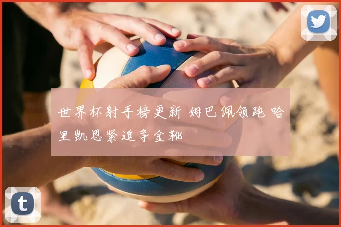 世界杯射手榜更新 姆巴佩领跑 哈里凯恩紧追争金靴