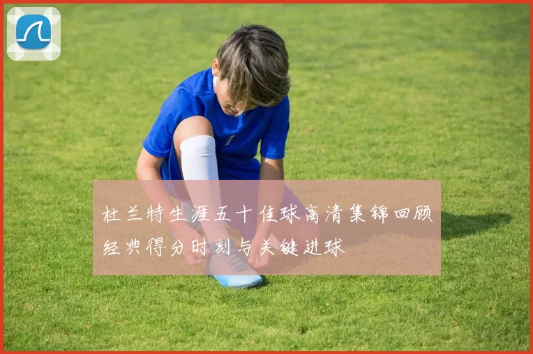 杜兰特生涯五十佳球高清集锦回顾经典得分时刻与关键进球