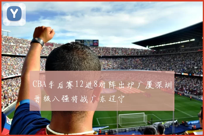 CBA季后赛12进8对阵出炉广厦深圳晋级八强将战广东辽宁