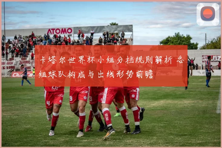 卡塔尔世界杯小组分档规则解析 各组球队构成与出线形势前瞻