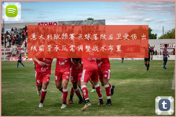 意大利欧预赛点球落败后卫受伤 出线前景承压需调整战术布置