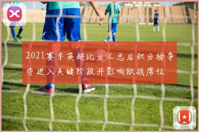 2021赛季英超比分汇总后积分榜争夺进入关键阶段并影响欧战席位