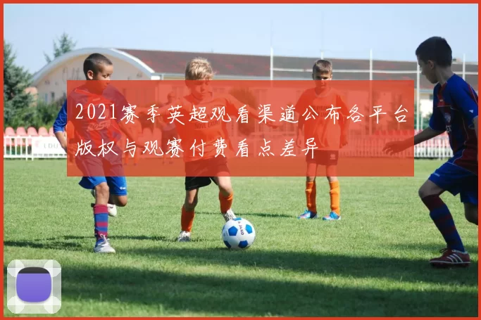 2021赛季英超观看渠道公布各平台版权与观赛付费看点差异