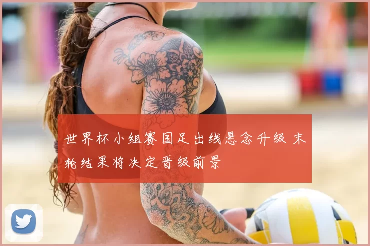 世界杯小组赛国足出线悬念升级 末轮结果将决定晋级前景