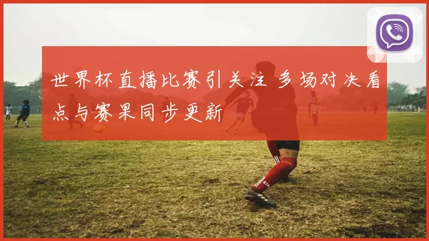 世界杯直播比赛引关注 多场对决看点与赛果同步更新