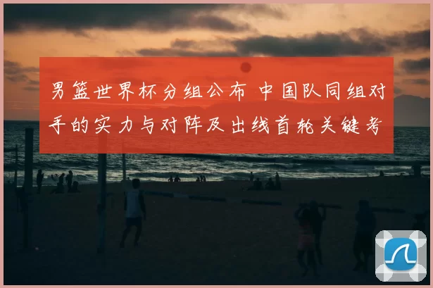 男篮世界杯分组公布 中国队同组对手的实力与对阵及出线首轮关键考验