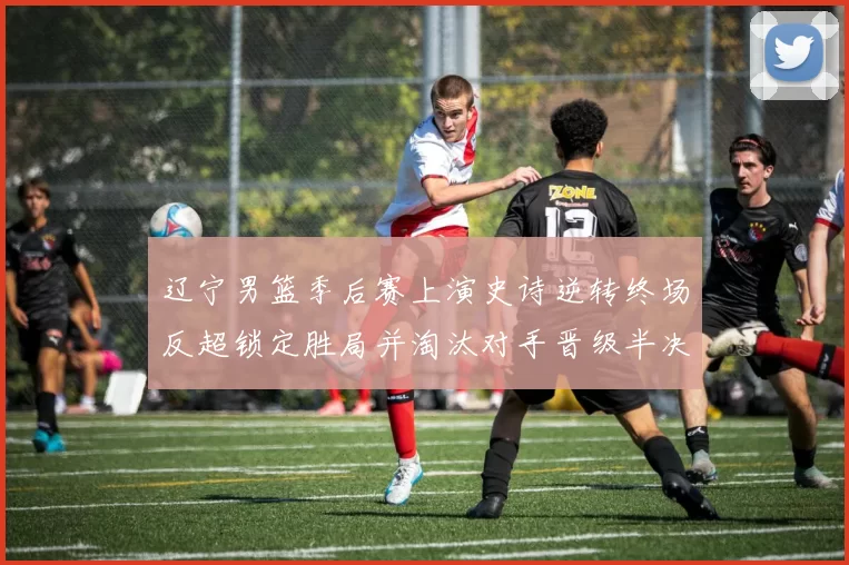 辽宁男篮季后赛上演史诗逆转终场反超锁定胜局并淘汰对手晋级半决赛