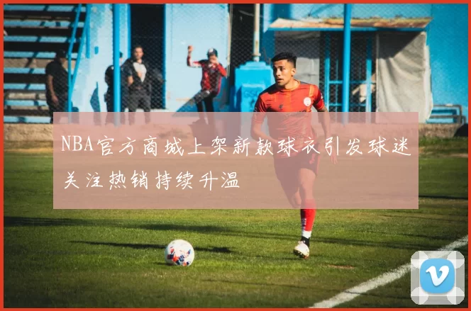 NBA官方商城上架新款球衣引发球迷关注热销持续升温