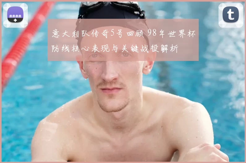 意大利队传奇5号回顾 98年世界杯防线核心表现与关键战役解析