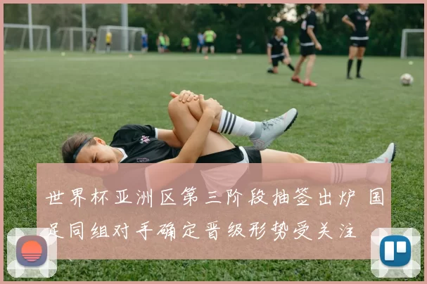 世界杯亚洲区第三阶段抽签出炉 国足同组对手确定晋级形势受关注