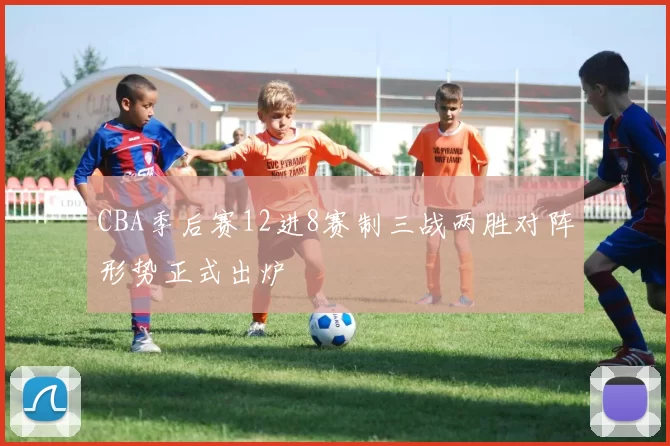 CBA季后赛12进8赛制三战两胜对阵形势正式出炉