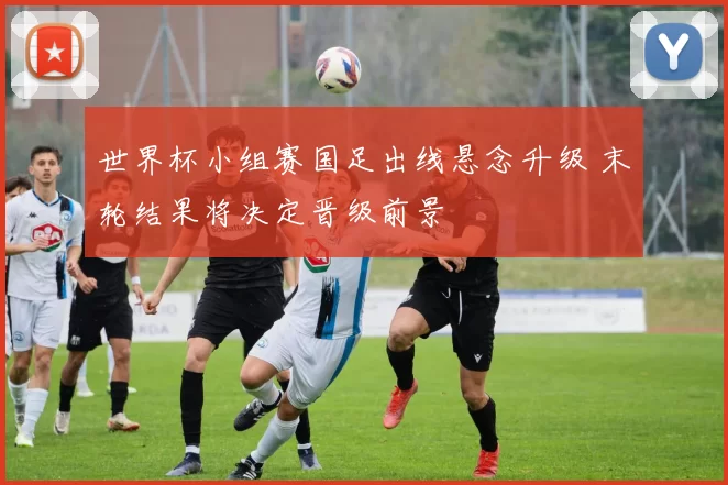 世界杯小组赛国足出线悬念升级 末轮结果将决定晋级前景