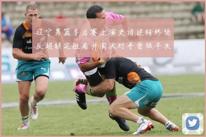 辽宁男篮季后赛上演史诗逆转终场反超锁定胜局并淘汰对手晋级半决赛