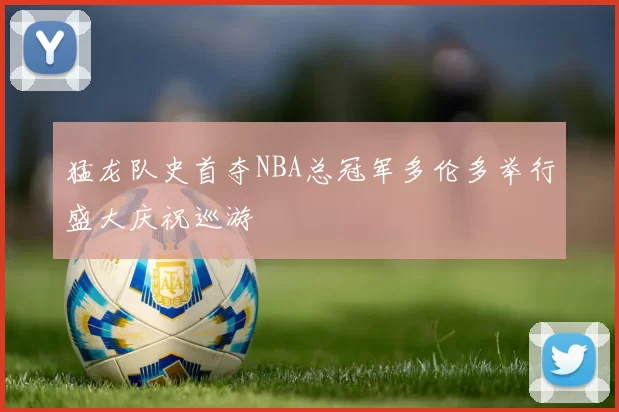 猛龙队史首夺NBA总冠军多伦多举行盛大庆祝巡游