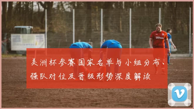 美洲杯参赛国家名单与小组分布、强队对位及晋级形势深度解读