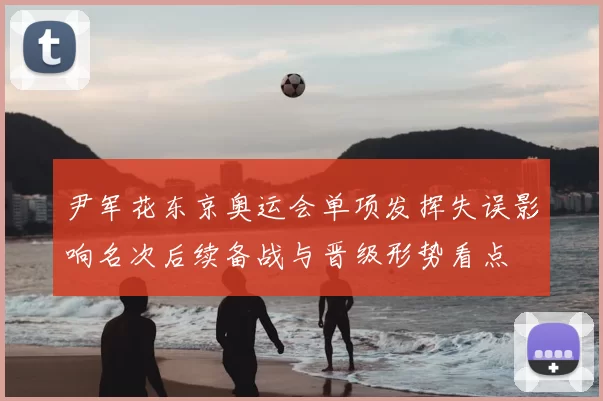 尹军花东京奥运会单项发挥失误影响名次后续备战与晋级形势看点