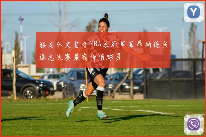 猛龙队史首夺NBA总冠军莱昂纳德当选总决赛最有价值球员